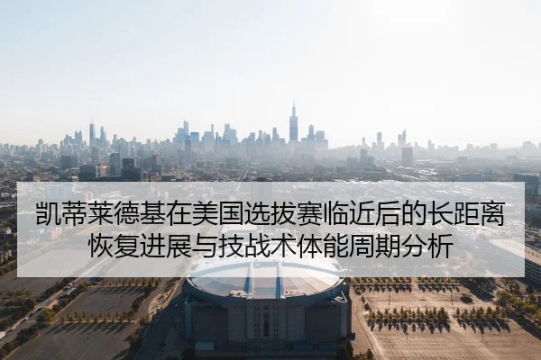 凯蒂莱德基在美国选拔赛临近后的长距离恢复进展与技战术体能周期分析